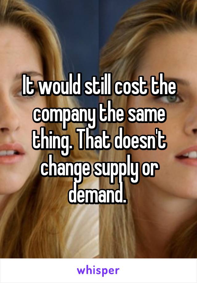 It would still cost the company the same thing. That doesn't change supply or demand. 