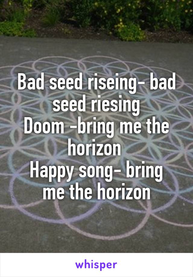 Bad seed riseing- bad seed riesing
Doom -bring me the horizon 
Happy song- bring me the horizon