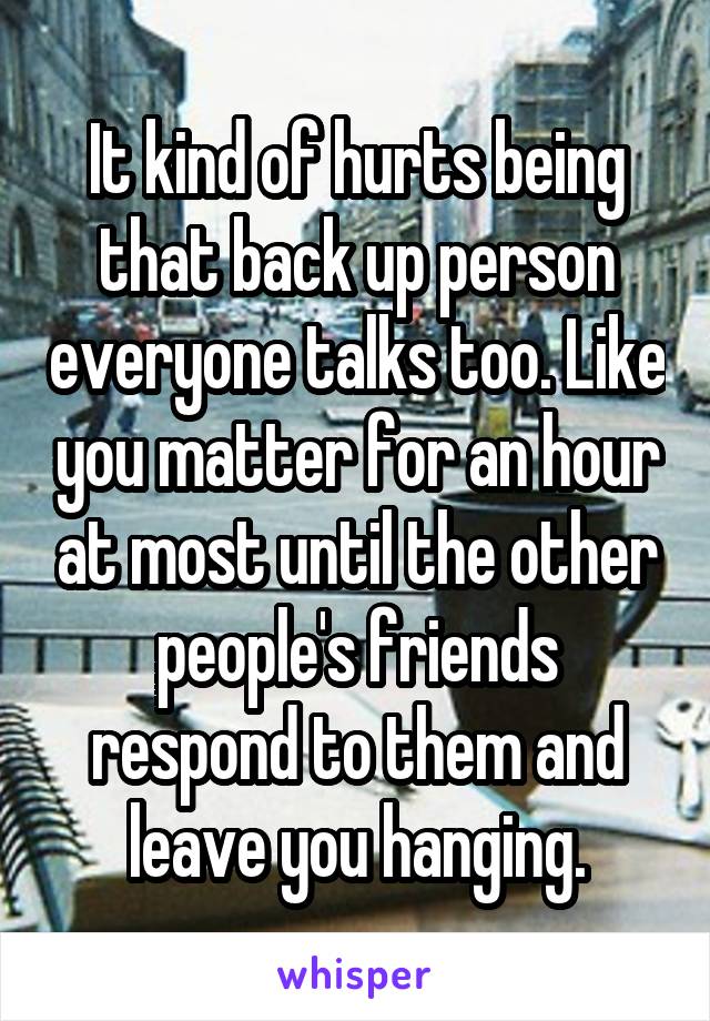 It kind of hurts being that back up person everyone talks too. Like you matter for an hour at most until the other people's friends respond to them and leave you hanging.