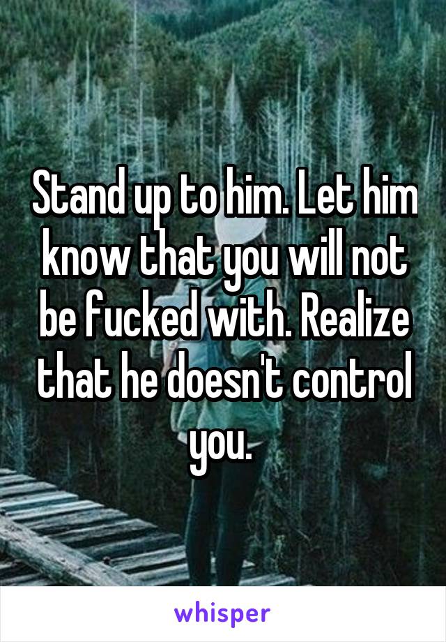 Stand up to him. Let him know that you will not be fucked with. Realize that he doesn't control you. 