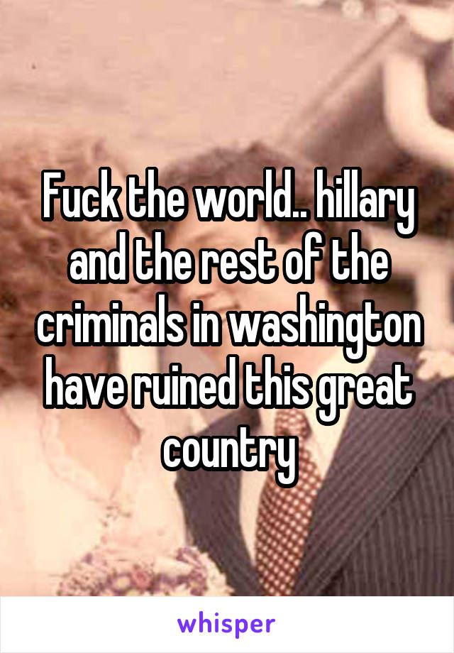 Fuck the world.. hillary and the rest of the criminals in washington have ruined this great country