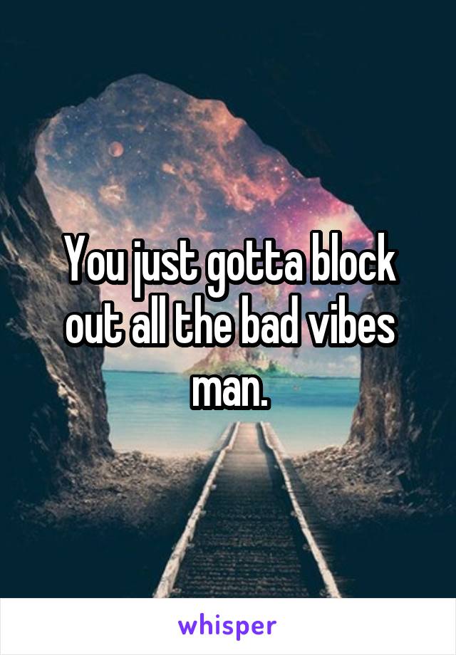 You just gotta block out all the bad vibes man.