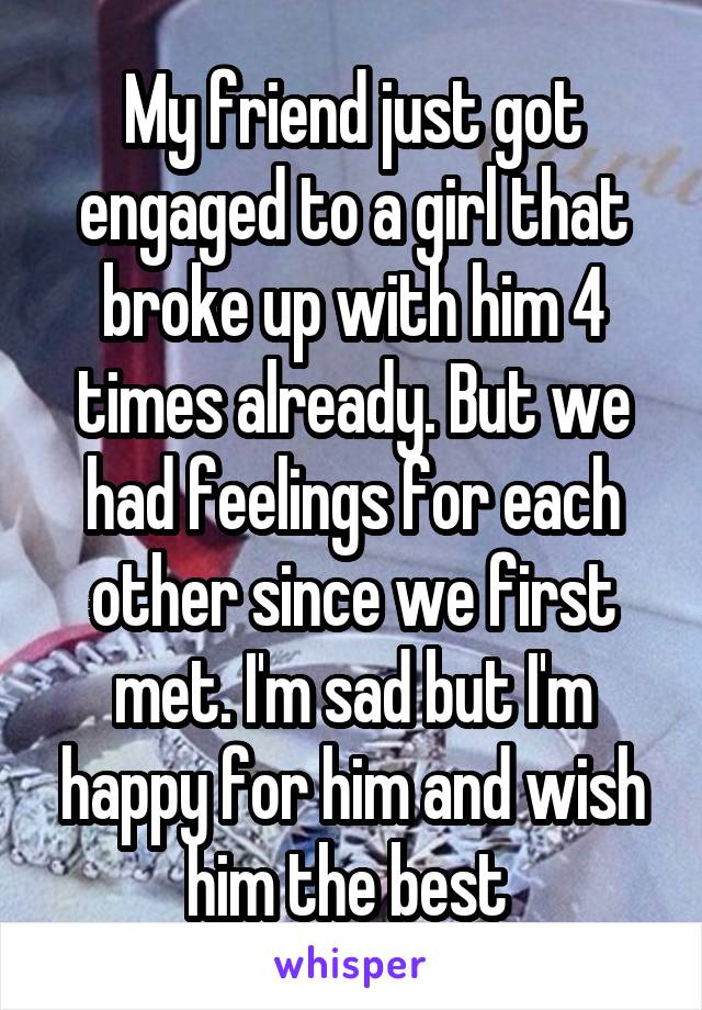 My friend just got engaged to a girl that broke up with him 4 times already. But we had feelings for each other since we first met. I'm sad but I'm happy for him and wish him the best 