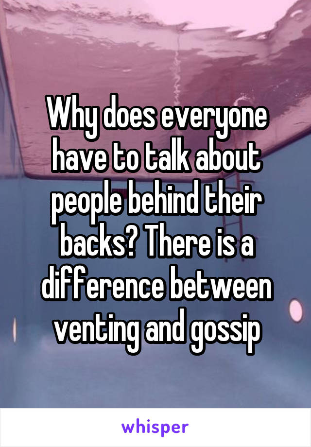 Why does everyone have to talk about people behind their backs? There is a difference between venting and gossip