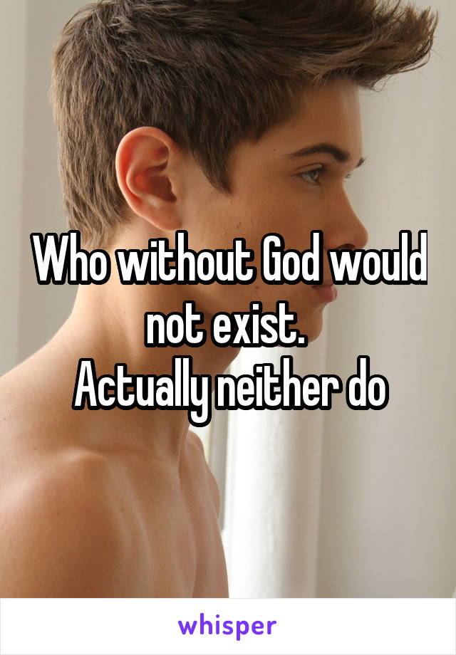 Who without God would not exist. 
Actually neither do