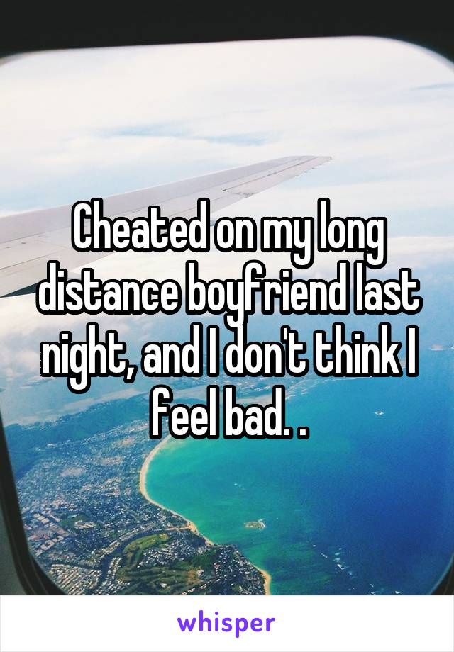 Cheated on my long distance boyfriend last night, and I don't think I feel bad. .