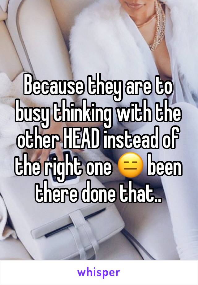 Because they are to busy thinking with the other HEAD instead of the right one 😑 been there done that.. 