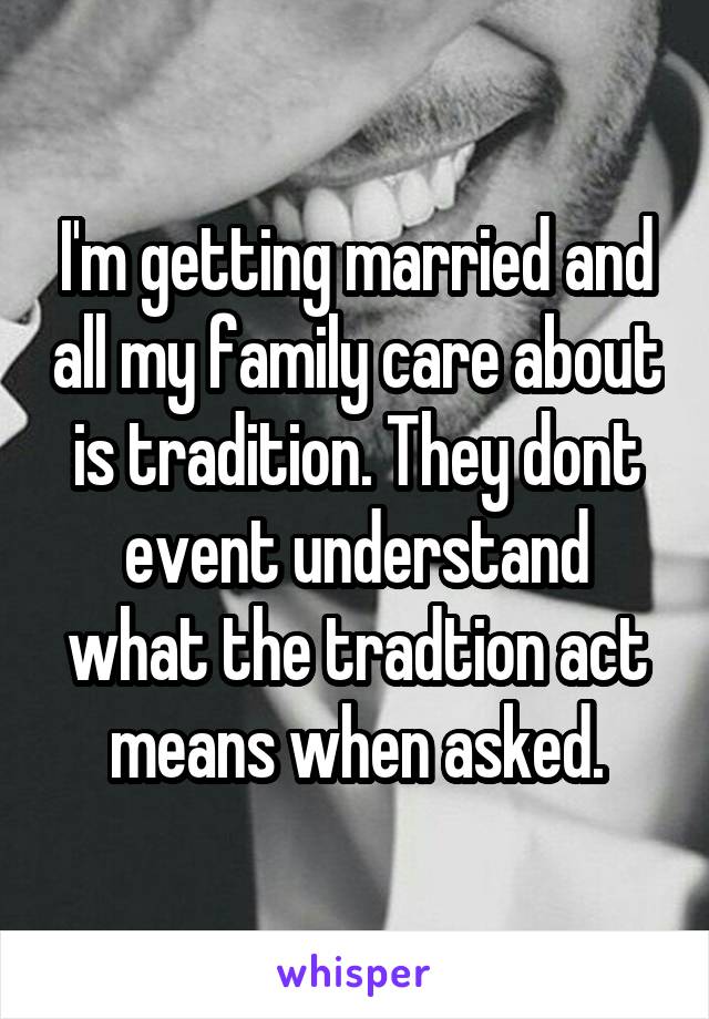 I'm getting married and all my family care about is tradition. They dont event understand what the tradtion act means when asked.