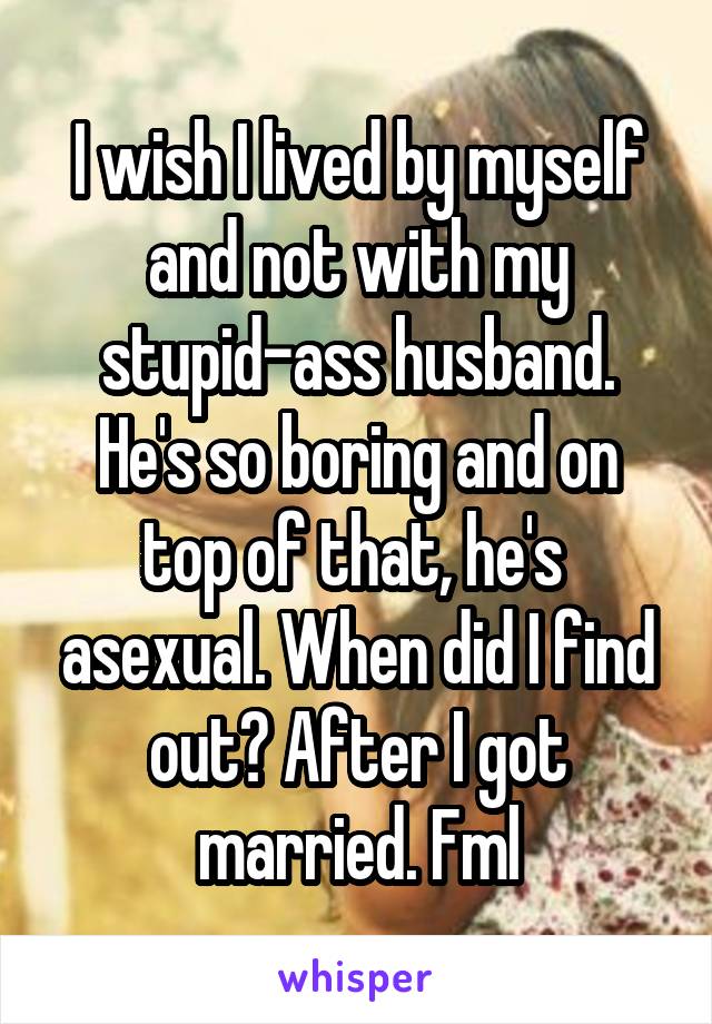 I wish I lived by myself and not with my stupid-ass husband. He's so boring and on top of that, he's  asexual. When did I find out? After I got married. Fml