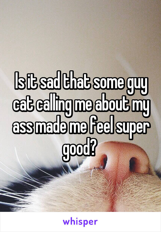 Is it sad that some guy cat calling me about my ass made me feel super good? 