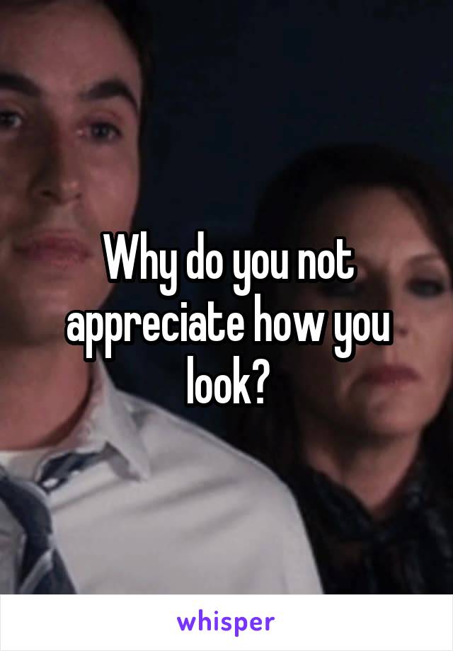 Why do you not appreciate how you look?