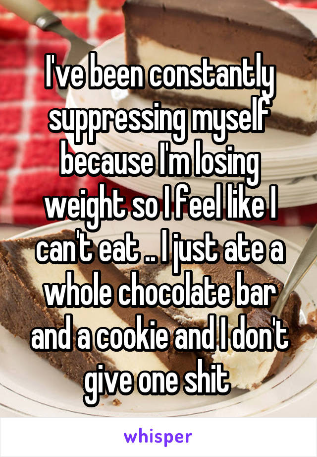 I've been constantly suppressing myself because I'm losing weight so I feel like I can't eat .. I just ate a whole chocolate bar and a cookie and I don't give one shit 
