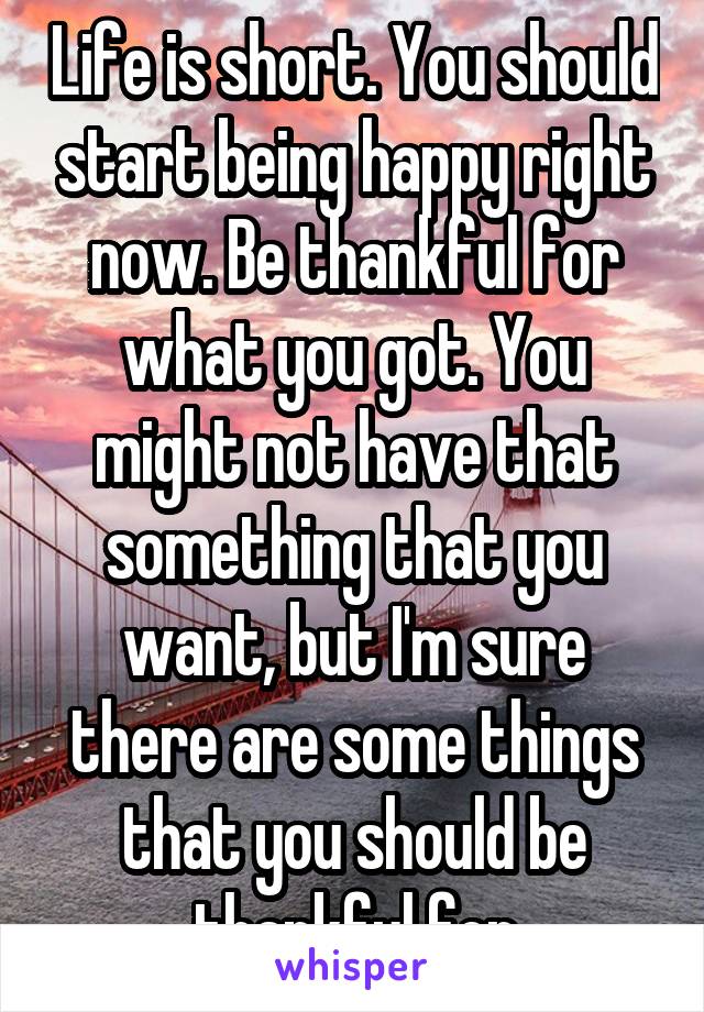 Life is short. You should start being happy right now. Be thankful for what you got. You might not have that something that you want, but I'm sure there are some things that you should be thankful for