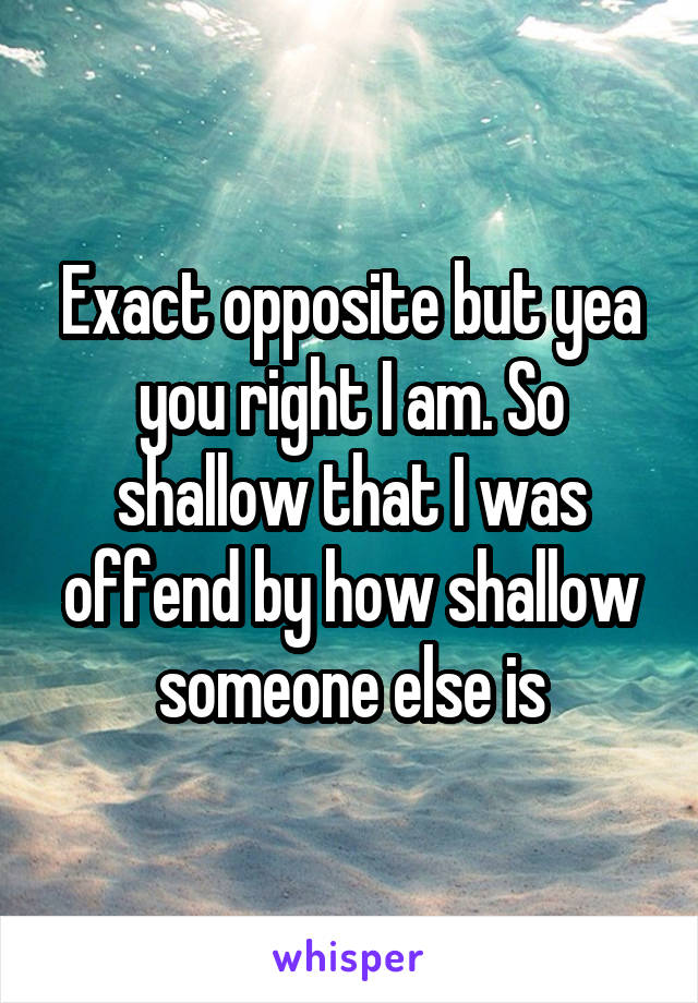 Exact opposite but yea you right I am. So shallow that I was offend by how shallow someone else is