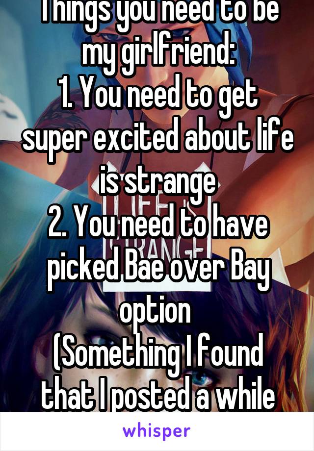 Things you need to be my girlfriend:
1. You need to get super excited about life is strange
2. You need to have picked Bae over Bay option 
(Something I found that I posted a while ago)