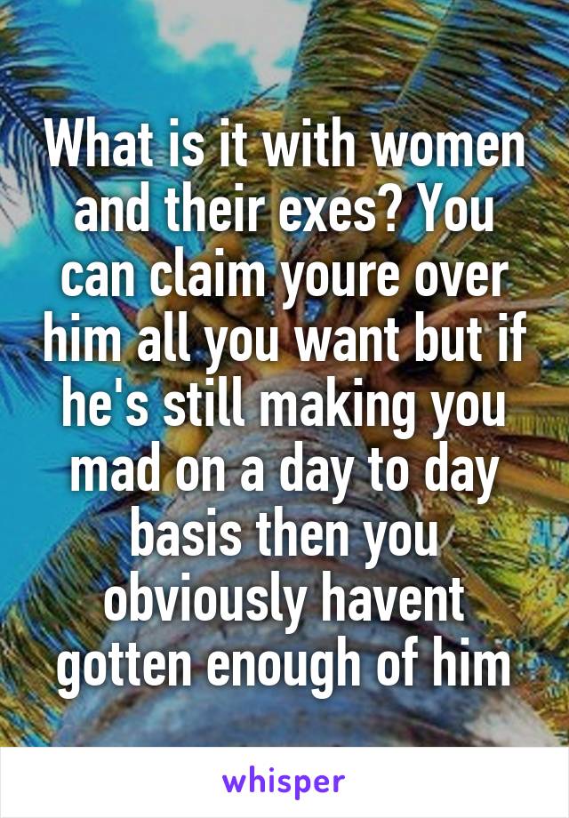 What is it with women and their exes? You can claim youre over him all you want but if he's still making you mad on a day to day basis then you obviously havent gotten enough of him