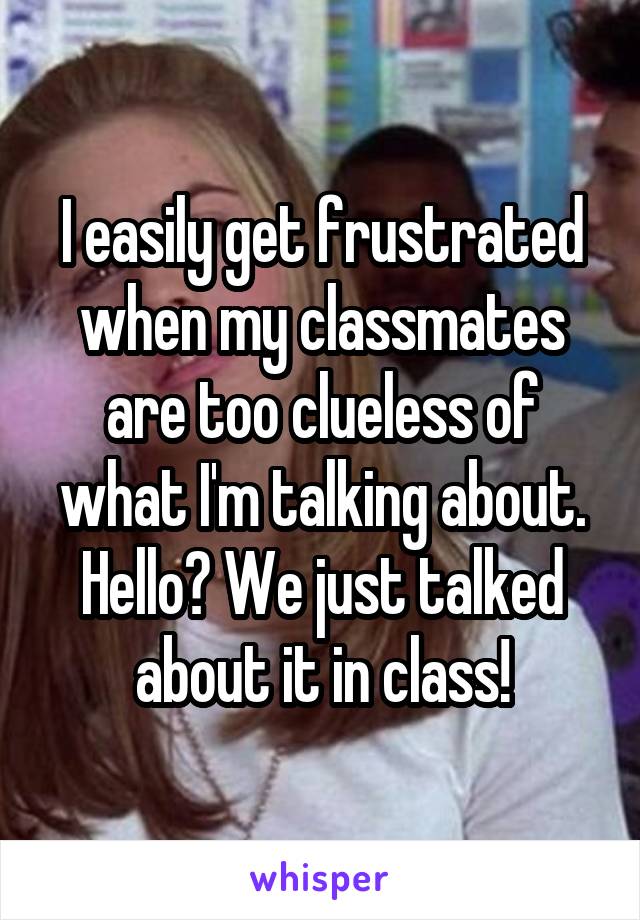 I easily get frustrated when my classmates are too clueless of what I'm talking about. Hello? We just talked about it in class!
