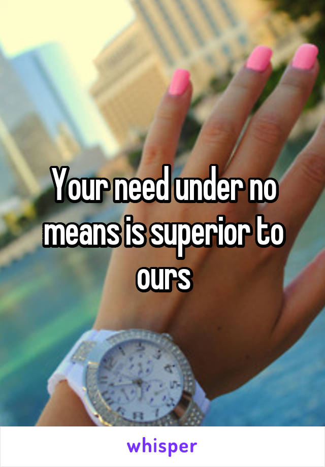 Your need under no means is superior to ours
