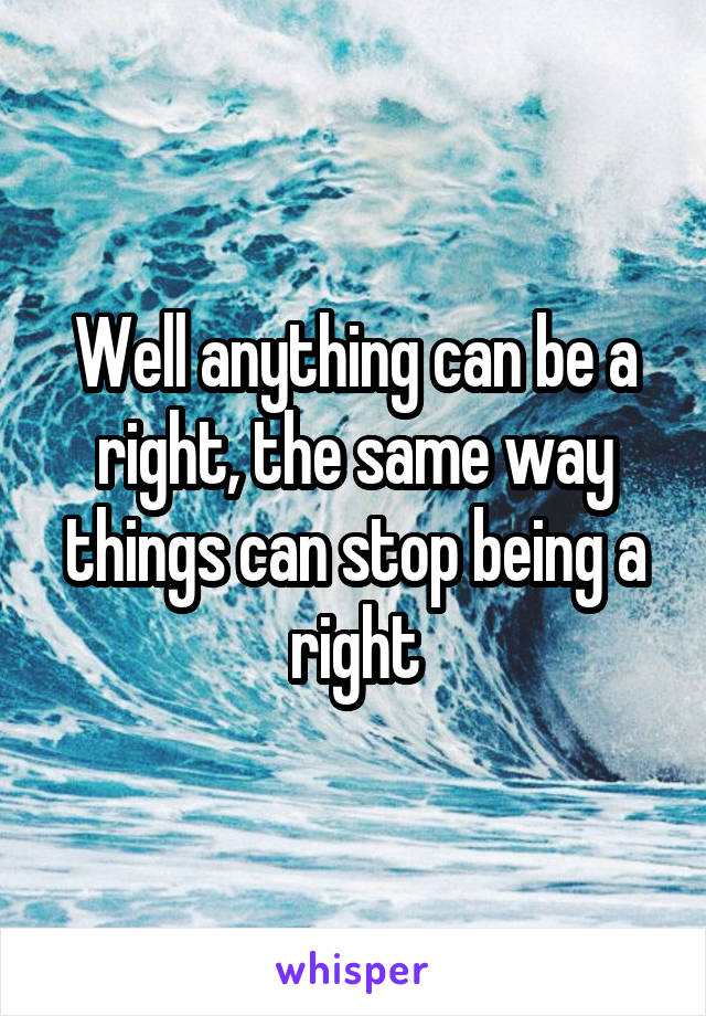 Well anything can be a right, the same way things can stop being a right