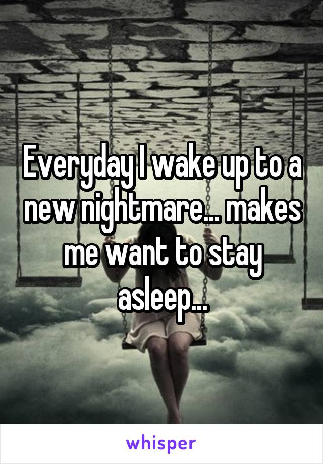 Everyday I wake up to a new nightmare... makes me want to stay asleep...