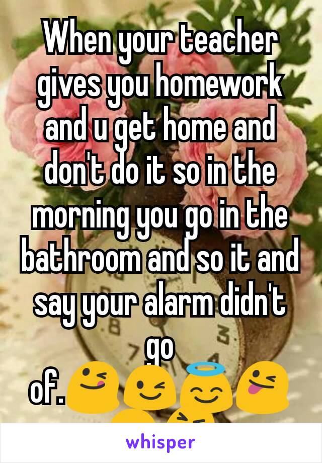When your teacher gives you homework and u get home and don't do it so in the morning you go in the bathroom and so it and say your alarm didn't go of.😋😉😇😜😛😝