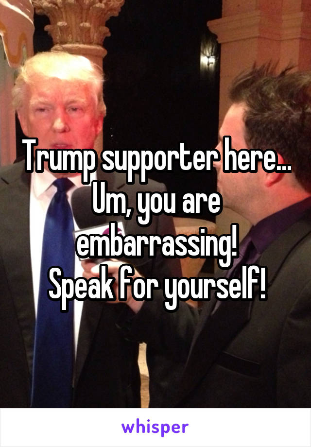 Trump supporter here...
Um, you are embarrassing!
Speak for yourself!