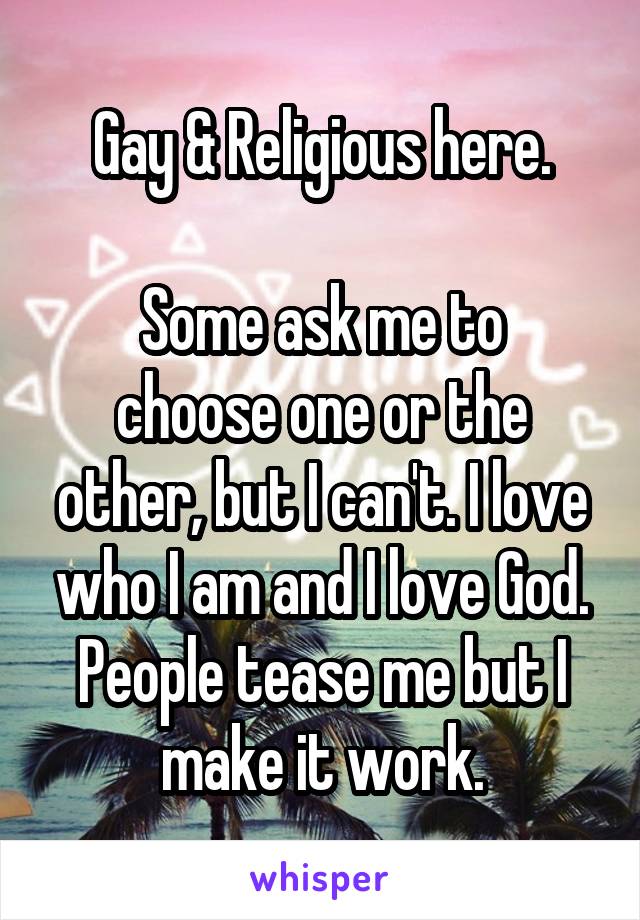 Gay & Religious here.

Some ask me to choose one or the other, but I can't. I love who I am and I love God. People tease me but I make it work.