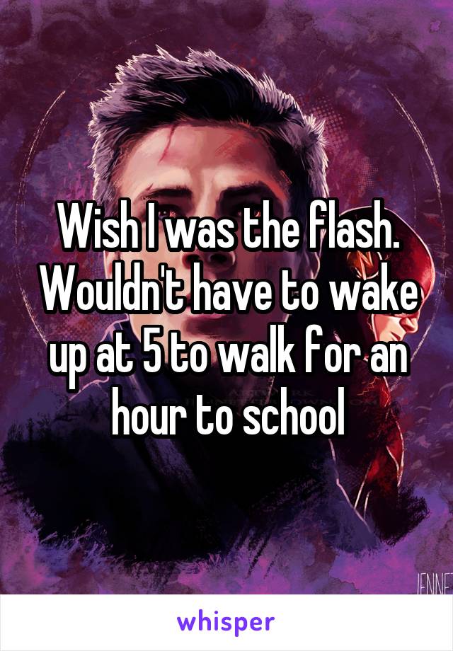 Wish I was the flash. Wouldn't have to wake up at 5 to walk for an hour to school