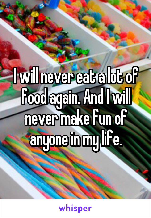 I will never eat a lot of food again. And I will never make fun of anyone in my life.