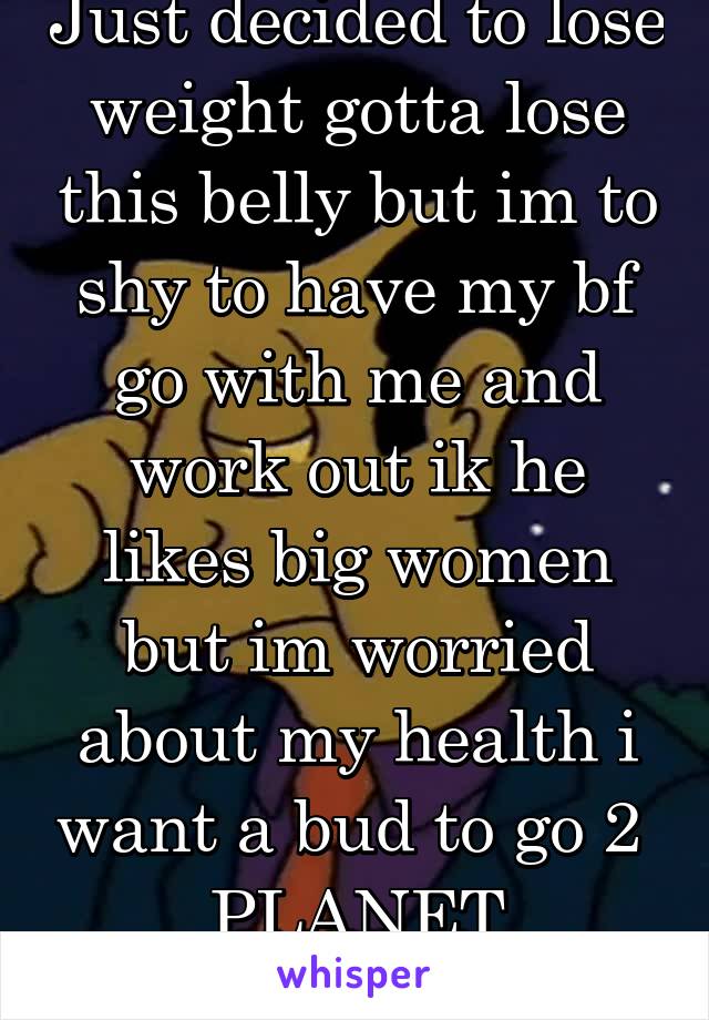 Just decided to lose weight gotta lose this belly but im to shy to have my bf go with me and work out ik he likes big women but im worried about my health i want a bud to go 2  PLANET FITNESS wit