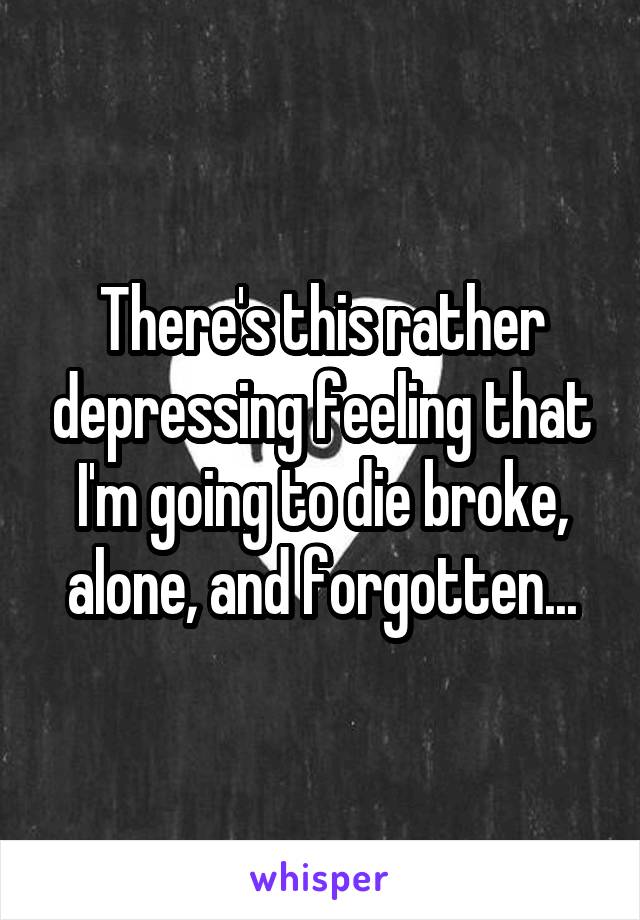 There's this rather depressing feeling that I'm going to die broke, alone, and forgotten...