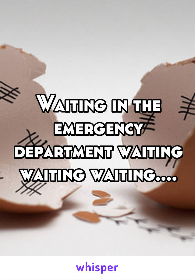 Waiting in the emergency department waiting waiting waiting....