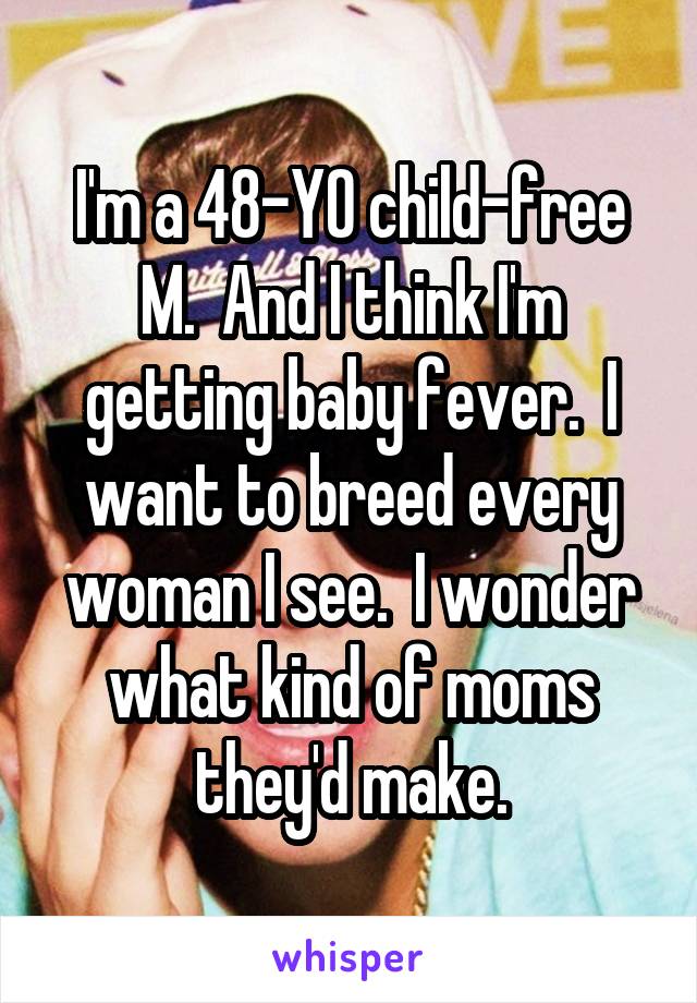 I'm a 48-YO child-free M.  And I think I'm getting baby fever.  I want to breed every woman I see.  I wonder what kind of moms they'd make.