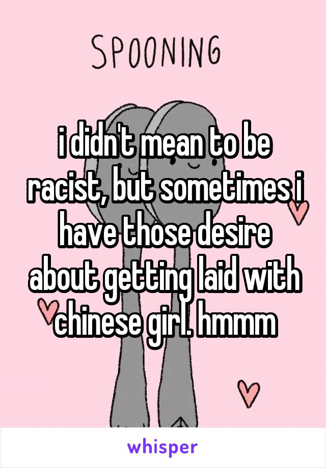 i didn't mean to be racist, but sometimes i have those desire about getting laid with chinese girl. hmmm