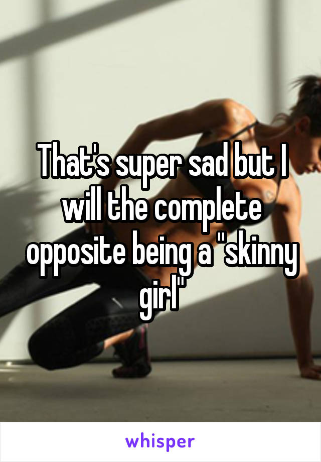 That's super sad but I will the complete opposite being a "skinny girl"