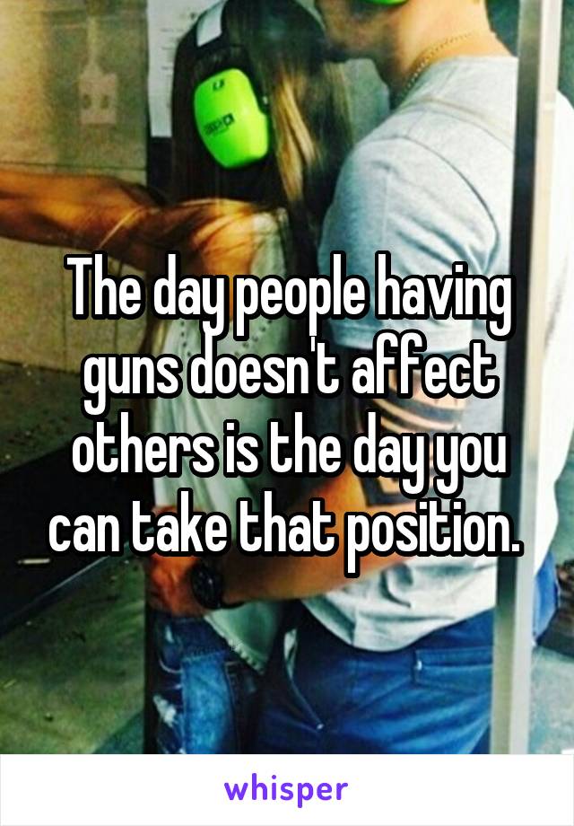 The day people having guns doesn't affect others is the day you can take that position. 