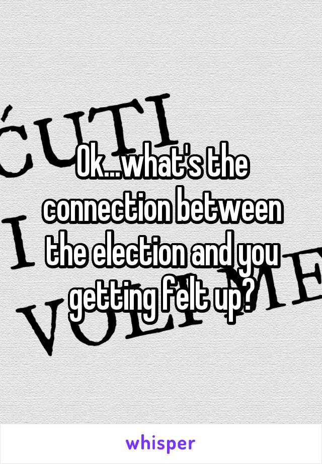 Ok...what's the connection between the election and you getting felt up?