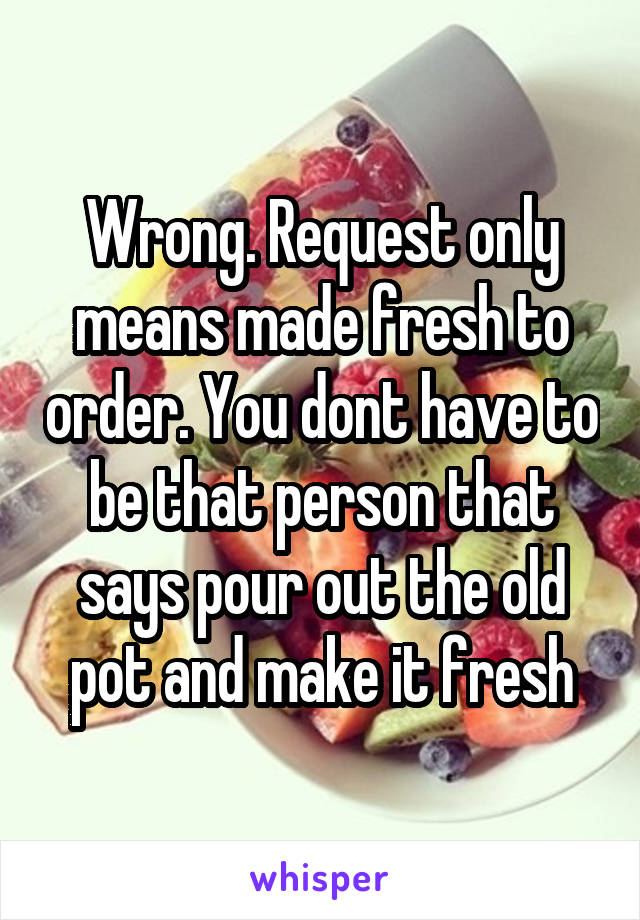 Wrong. Request only means made fresh to order. You dont have to be that person that says pour out the old pot and make it fresh