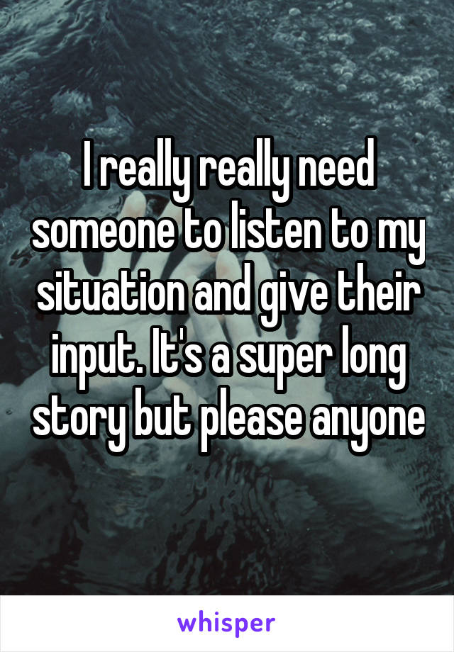 I really really need someone to listen to my situation and give their input. It's a super long story but please anyone 