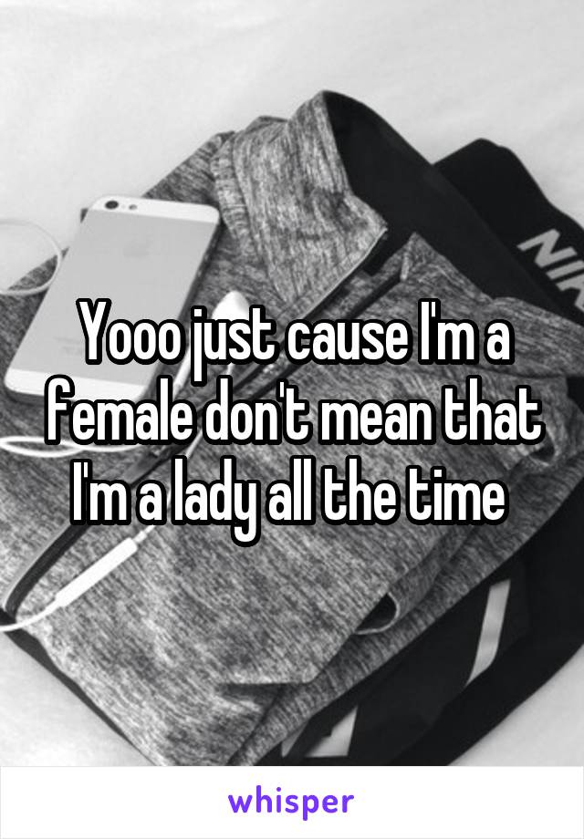 Yooo just cause I'm a female don't mean that I'm a lady all the time 