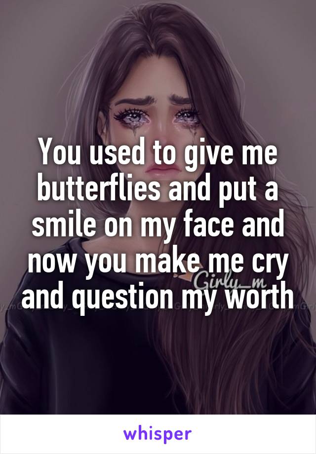 You used to give me butterflies and put a smile on my face and now you make me cry and question my worth
