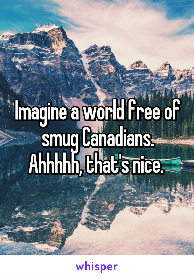 Imagine a world free of smug Canadians. Ahhhhh, that's nice. 