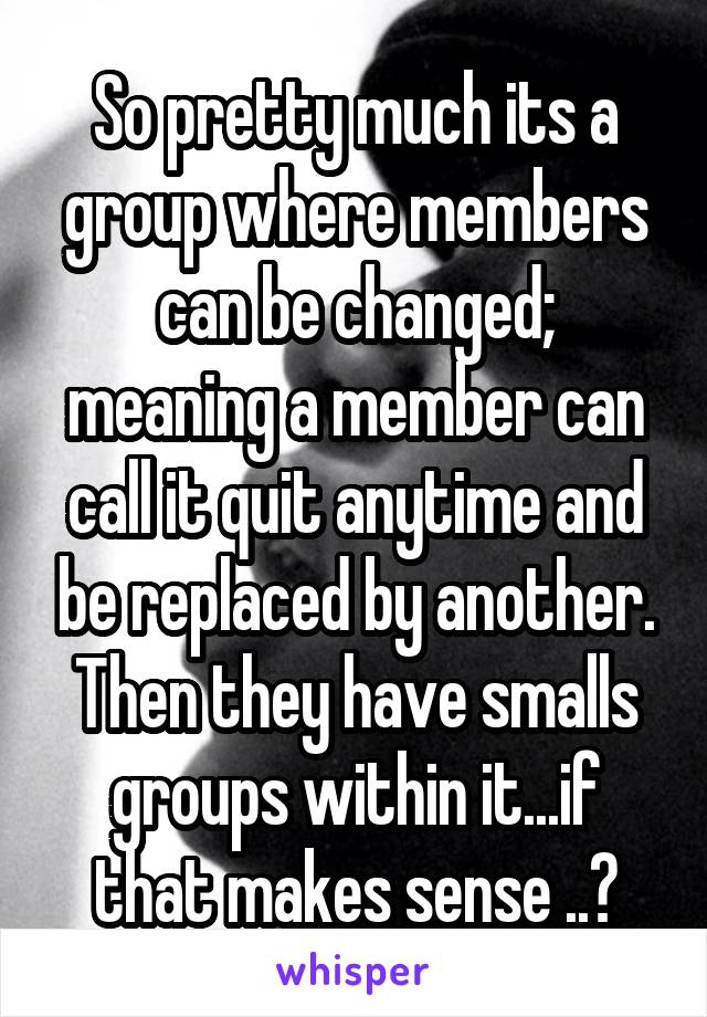 So pretty much its a group where members can be changed; meaning a member can call it quit anytime and be replaced by another. Then they have smalls groups within it...if that makes sense ..?