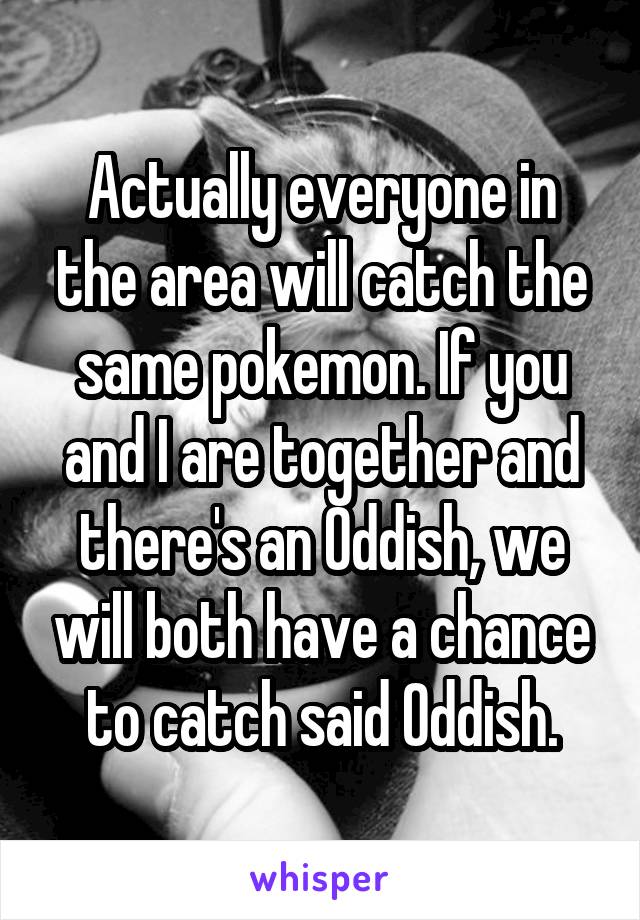 Actually everyone in the area will catch the same pokemon. If you and I are together and there's an Oddish, we will both have a chance to catch said Oddish.