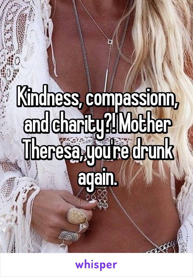 Kindness, compassionn, and charity?! Mother Theresa, you're drunk again.