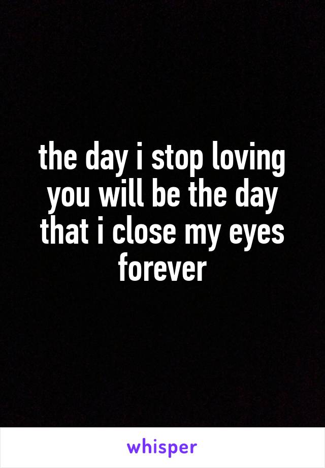 the day i stop loving you will be the day that i close my eyes forever

