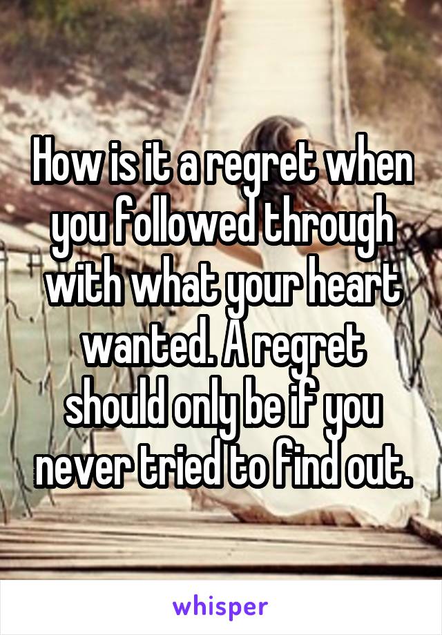 How is it a regret when you followed through with what your heart wanted. A regret should only be if you never tried to find out.