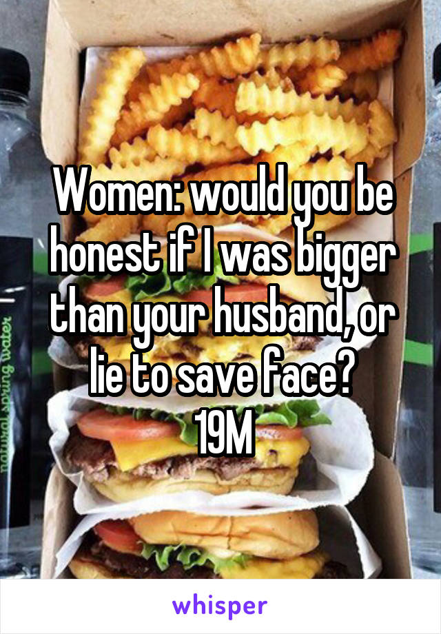 Women: would you be honest if I was bigger than your husband, or lie to save face?
19M