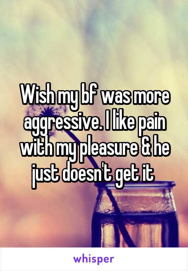 Wish my bf was more aggressive. I like pain with my pleasure & he just doesn't get it 