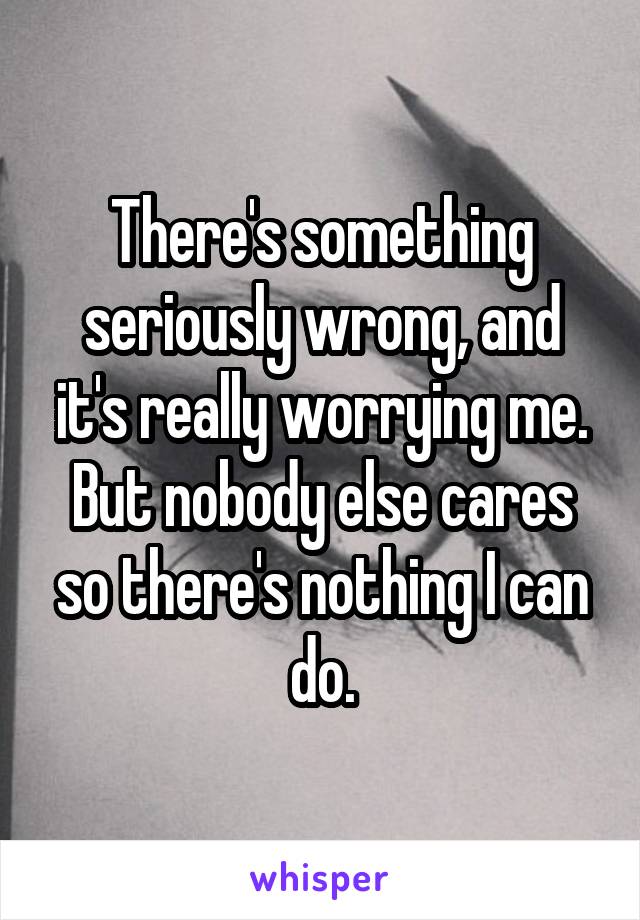 There's something seriously wrong, and it's really worrying me. But nobody else cares so there's nothing I can do.